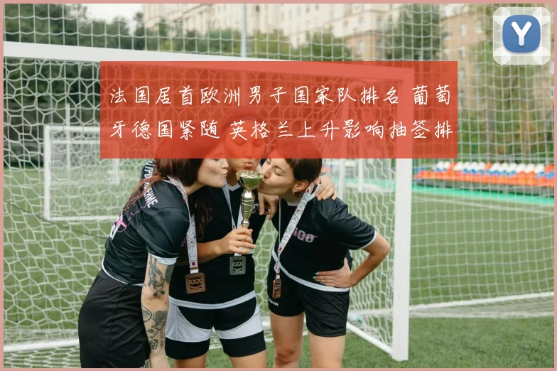 法国居首欧洲男子国家队排名 葡萄牙德国紧随 英格兰上升影响抽签排位