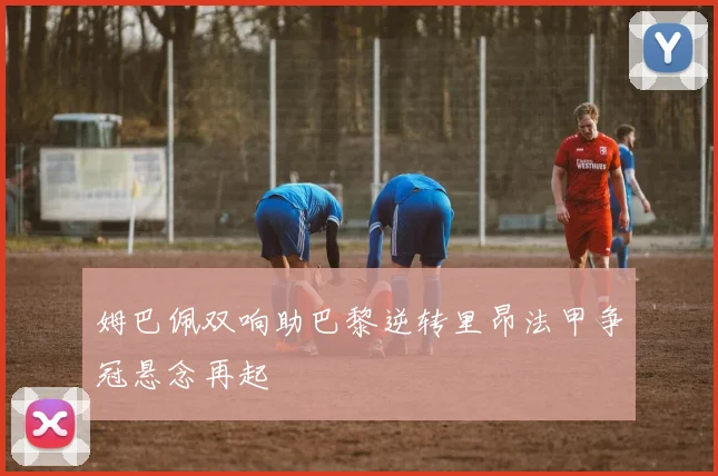 姆巴佩双响助巴黎逆转里昂法甲争冠悬念再起