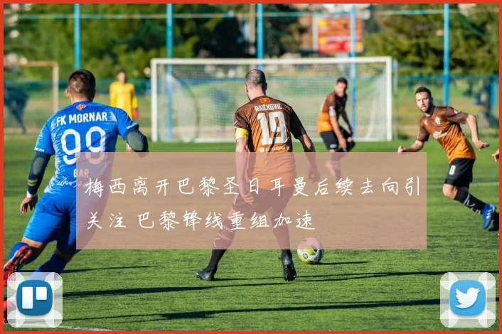 梅西离开巴黎圣日耳曼后续去向引关注 巴黎锋线重组加速