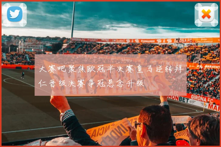 大赛吧聚焦欧冠半决赛皇马逆转拜仁晋级决赛争冠悬念升级