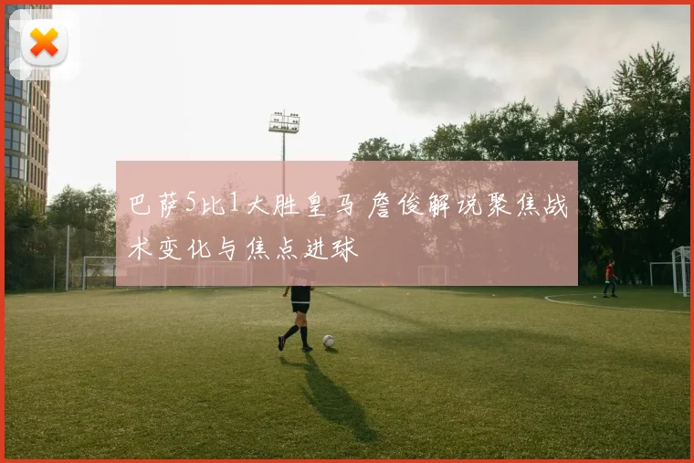 巴萨5比1大胜皇马 詹俊解说聚焦战术变化与焦点进球