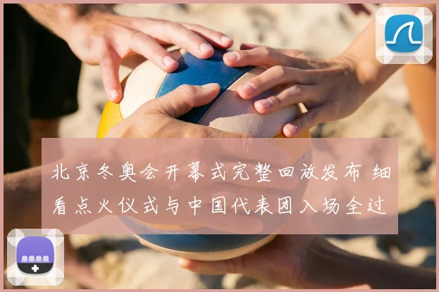 北京冬奥会开幕式完整回放发布 细看点火仪式与中国代表团入场全过程
