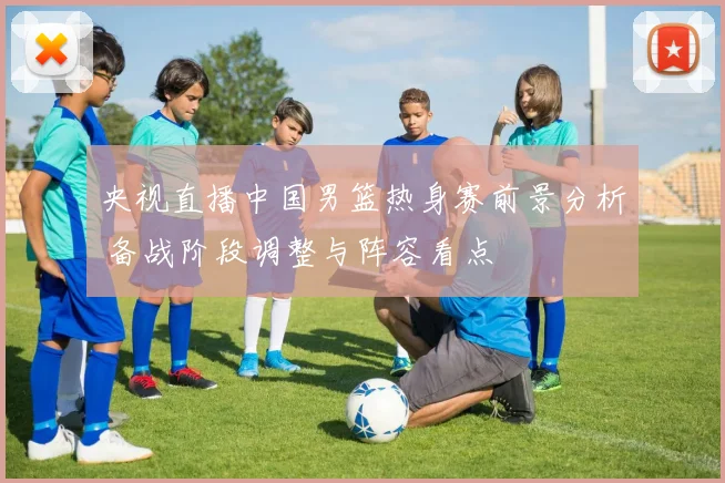 央视直播中国男篮热身赛前景分析 备战阶段调整与阵容看点