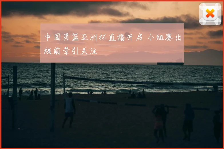 中国男篮亚洲杯直播开启 小组赛出线前景引关注