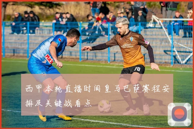 西甲本轮直播时间皇马巴萨赛程安排及关键战看点