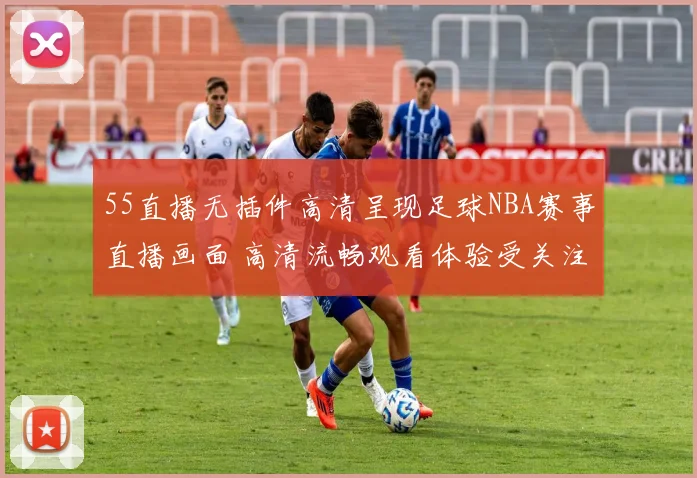 55直播无插件高清呈现足球NBA赛事直播画面 高清流畅观看体验受关注