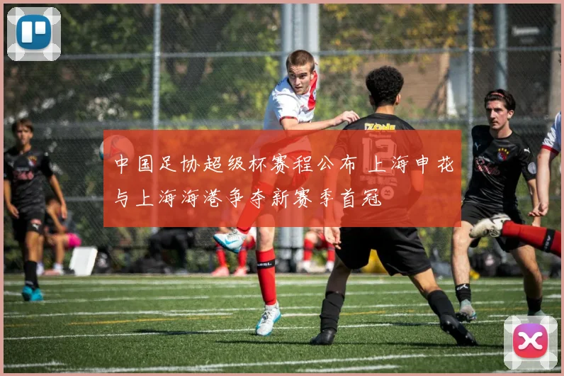 中国足协超级杯赛程公布 上海申花与上海海港争夺新赛季首冠