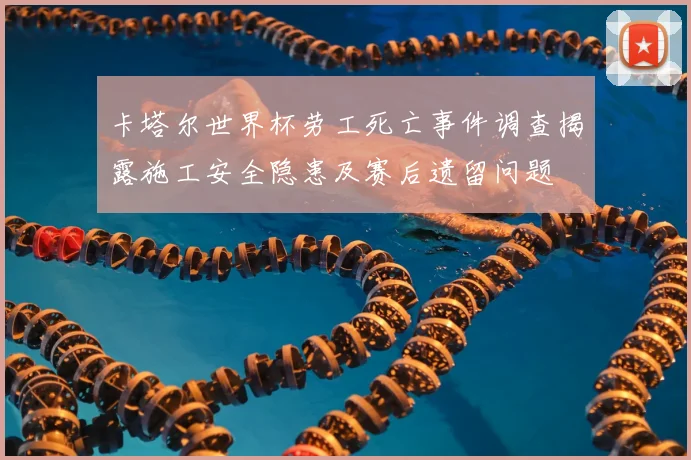 卡塔尔世界杯劳工死亡事件调查揭露施工安全隐患及赛后遗留问题