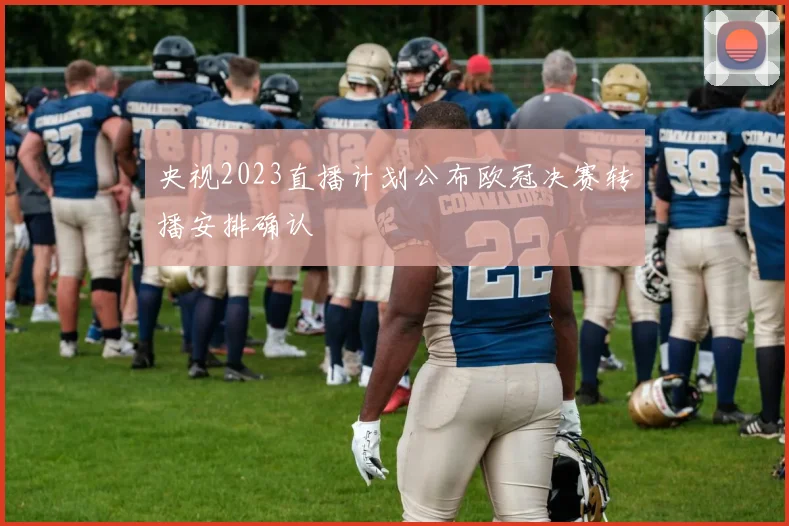 央视2023直播计划公布欧冠决赛转播安排确认