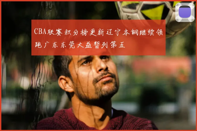 CBA联赛积分榜更新辽宁本钢继续领跑广东东莞大益暂列第五