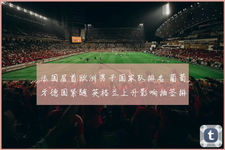 法国居首欧洲男子国家队排名 葡萄牙德国紧随 英格兰上升影响抽签排位