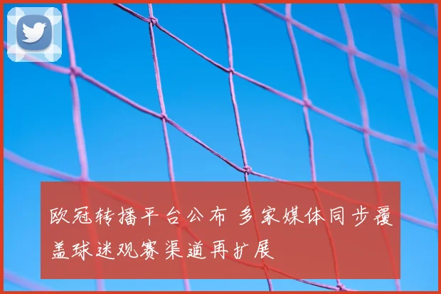 欧冠转播平台公布 多家媒体同步覆盖球迷观赛渠道再扩展