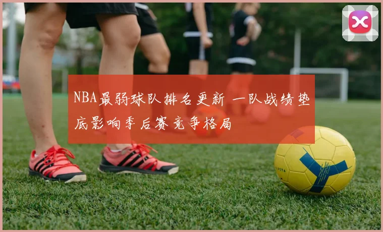 NBA最弱球队排名更新 一队战绩垫底影响季后赛竞争格局