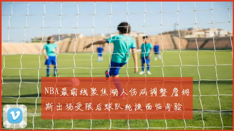 NBA最前线聚焦湖人伤病调整 詹姆斯出场受限后球队轮换面临考验