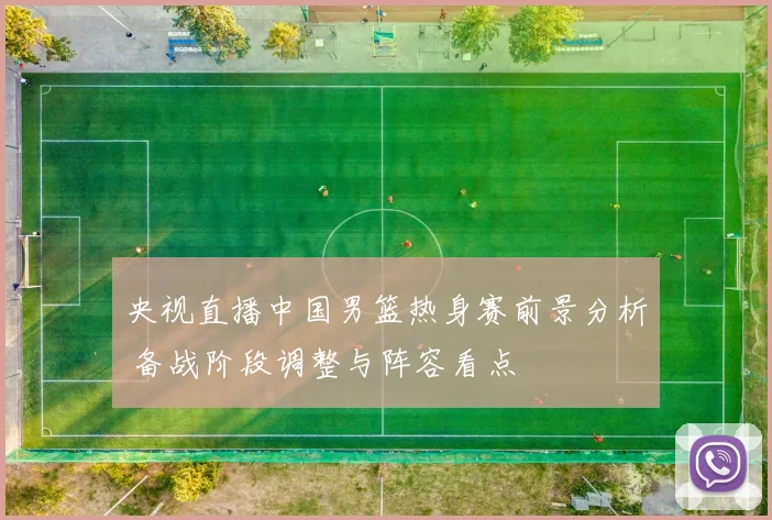 央视直播中国男篮热身赛前景分析 备战阶段调整与阵容看点