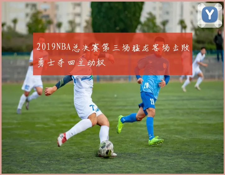 2019NBA总决赛第三场猛龙客场击败勇士夺回主动权