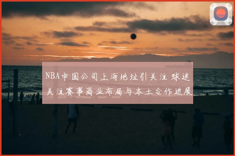 NBA中国公司上海地址引关注 球迷关注赛事商业布局与本土合作进展
