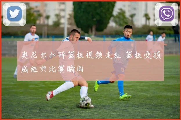 奥尼尔扣碎篮板视频走红 篮板受损成经典比赛瞬间