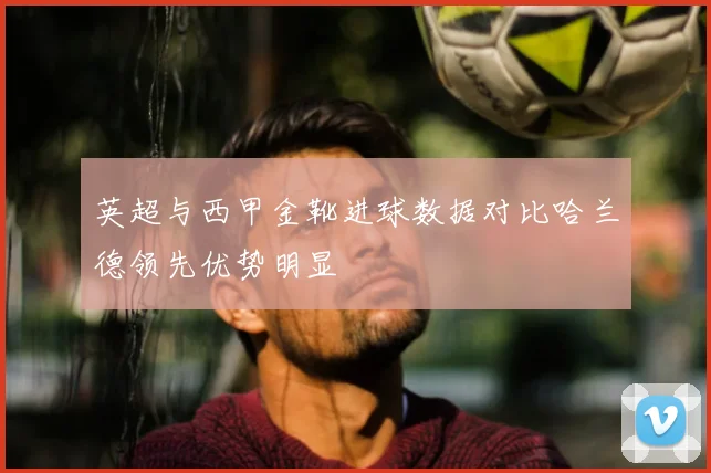 英超与西甲金靴进球数据对比哈兰德领先优势明显