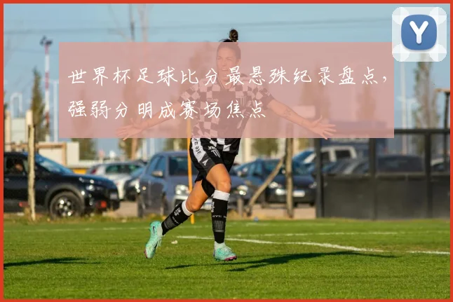 世界杯足球比分最悬殊纪录盘点，强弱分明成赛场焦点