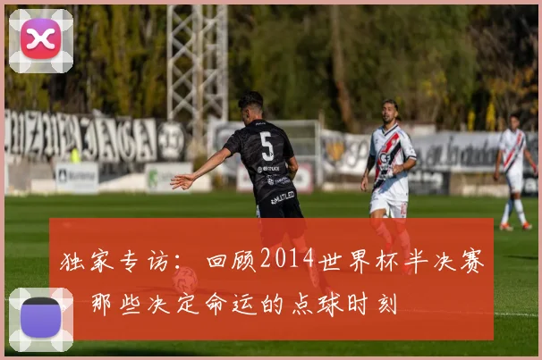 独家专访：回顾2014世界杯半决赛，那些决定命运的点球时刻