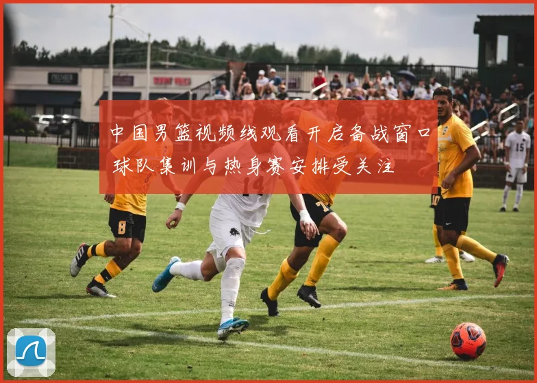 中国男篮视频线观看开启备战窗口 球队集训与热身赛安排受关注