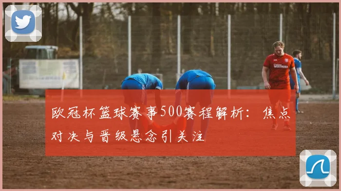 欧冠杯篮球赛事500赛程解析：焦点对决与晋级悬念引关注