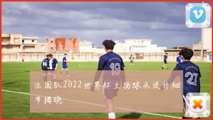法国队2022世界杯主场球衣设计细节揭晓