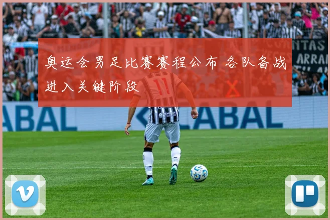 奥运会男足比赛赛程公布 各队备战进入关键阶段