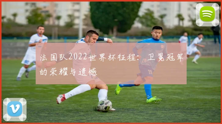 法国队2022世界杯征程:卫冕冠军的荣耀与遗憾