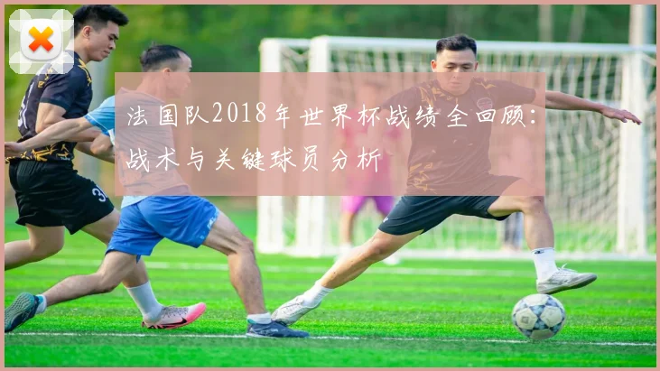 法国队2018年世界杯战绩全回顾:战术与关键球员分析