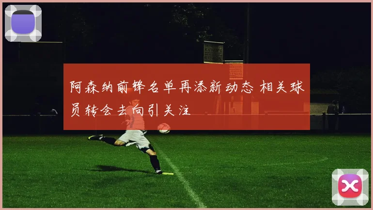 阿森纳前锋名单再添新动态 相关球员转会去向引关注