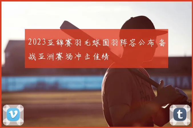 2023亚锦赛羽毛球国羽阵容公布 备战亚洲赛场冲击佳绩